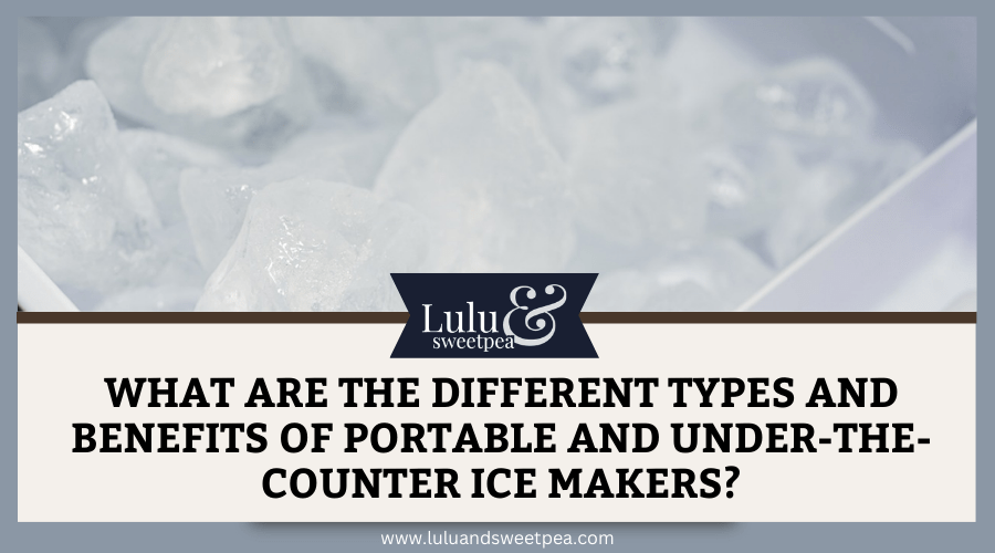 What Are the Different Types and Benefits of Portable and Under-The-Counter Ice Makers?